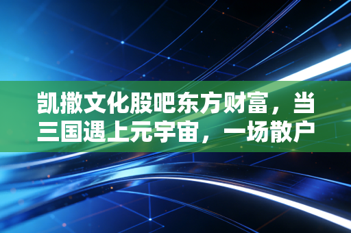 凯撒文化股吧东方财富,当三国遇上元宇宙,一场散户的情绪过山车