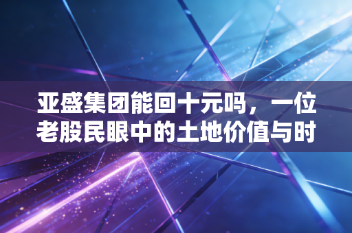 亚盛集团能回十元吗,一位老股民眼中的土地价值与时间玫瑰