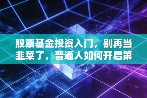 股票基金投资入门,别再当韭菜了,普通人如何开启第一笔投资?