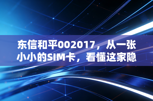 东信和平002017，从一张小小的SIM卡，看懂这家隐形冠军的数字化突围
