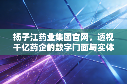 扬子江药业集团官网,透视千亿药企的数字门面与实体韧性的深度财经观察