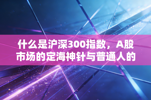 什么是沪深300指数,A股市场的定海神针与普通人的投资捷径