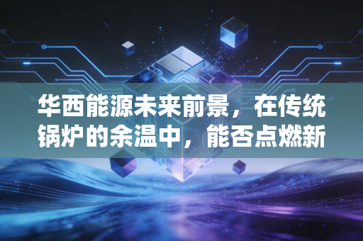 华西能源未来前景，在传统锅炉的余温中，能否点燃新能源的星火？