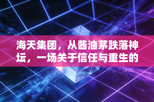 海天集团,从酱油茅跌落神坛,一场关于信任与重生的艰难博弈