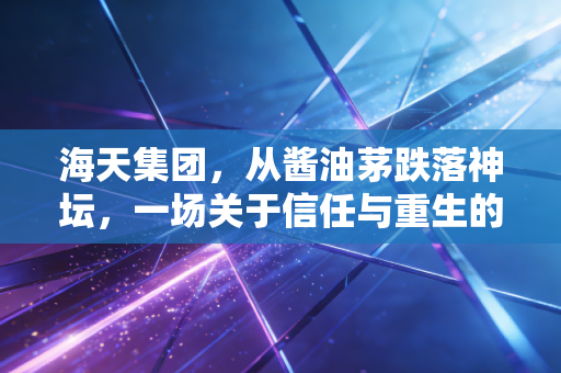 海天集团,从酱油茅跌落神坛,一场关于信任与重生的艰难博弈