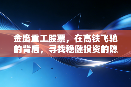 金鹰重工股票,在高铁飞驰的背后,寻找稳健投资的隐形冠军