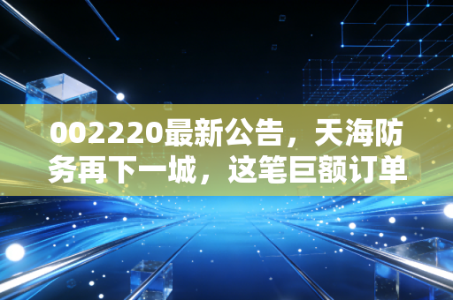 002220最新公告,天海防务再下一城,这笔巨额订单能否撑起绿色航运的野心?