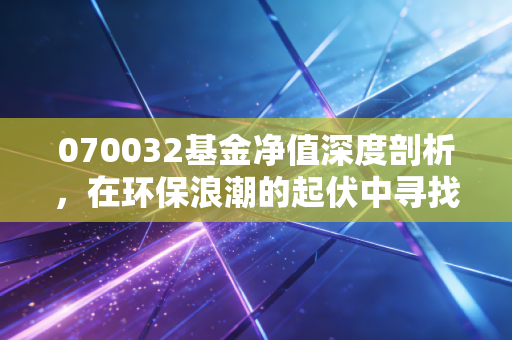 070032基金净值深度剖析,在环保浪潮的起伏中寻找投资的定力