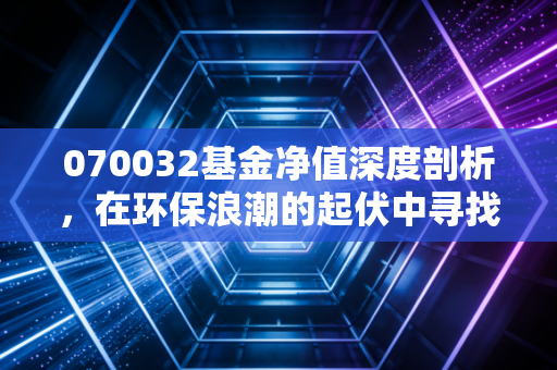 070032基金净值深度剖析,在环保浪潮的起伏中寻找投资的定力