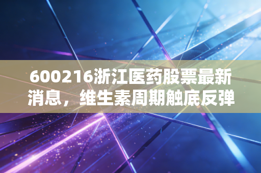 600216浙江医药股票最新消息，维生素周期触底反弹与ADC新药突围，这只老牌白马还能否重现辉煌？