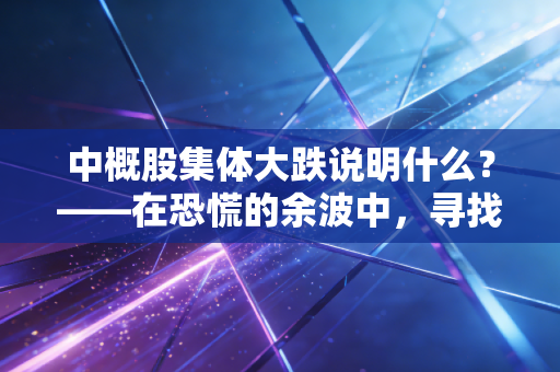 中概股集体大跌说明什么?——在恐慌的余波中,寻找投资的的真实逻辑与生存法则