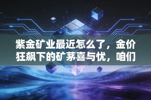 紫金矿业最近怎么了,金价狂飙下的矿茅喜与忧,咱们拆开揉碎了聊聊
