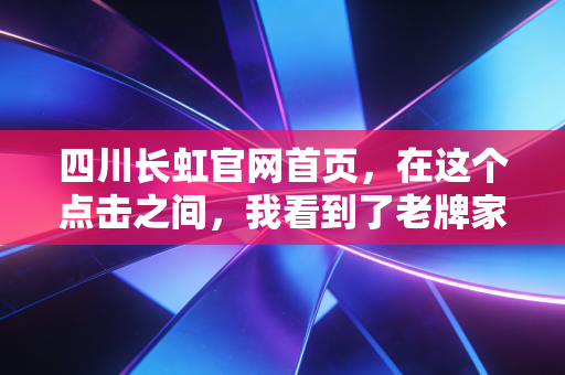 四川长虹官网首页,在这个点击之间,我看到了老牌家电巨头的挣扎与新生