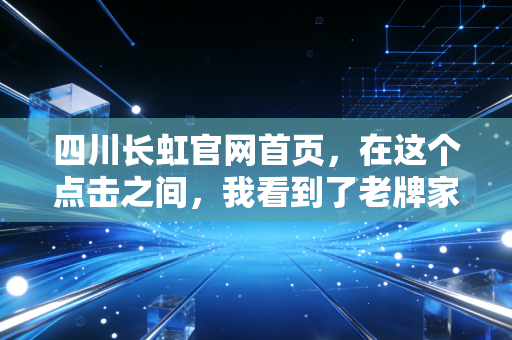 四川长虹官网首页,在这个点击之间,我看到了老牌家电巨头的挣扎与新生