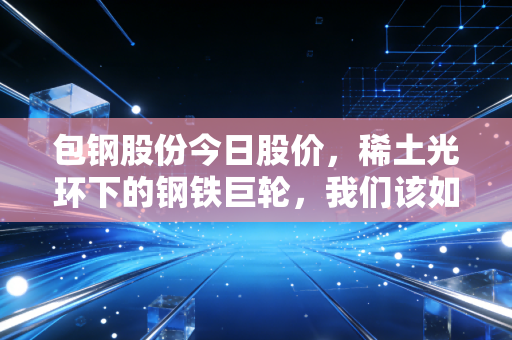 包钢股份今日股价,稀土光环下的钢铁巨轮,我们该如何看待它的起起落落?