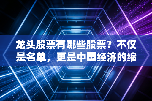 龙头股票有哪些股票?不仅是名单,更是中国经济的缩影与普通人的财富密码