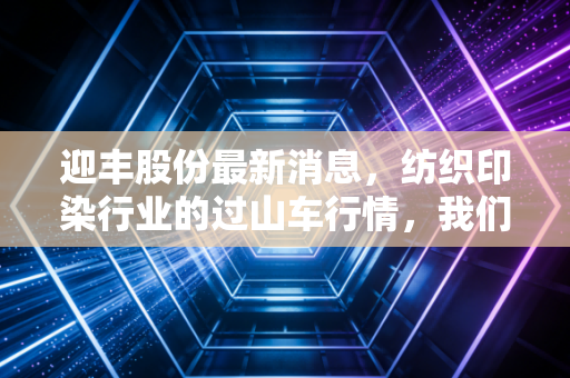 迎丰股份最新消息,纺织印染行业的过山车行情,我们该如何看懂这家绍兴龙头的起伏?