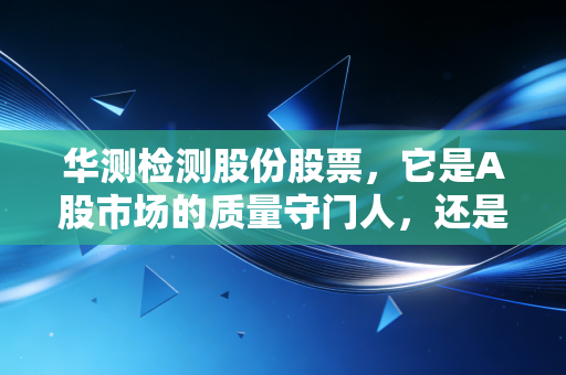 华测检测股份股票,它是A股市场的质量守门人,还是被低估的隐形冠军?
