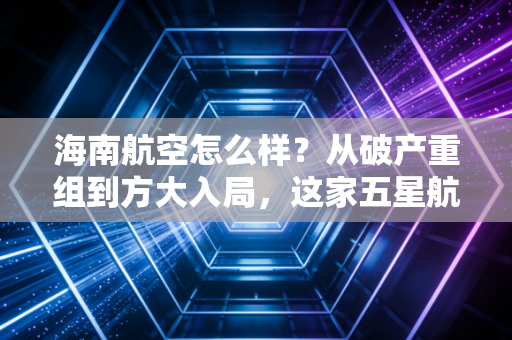 海南航空怎么样?从破产重组到方大入局,这家五星航司的翻身仗打得漂亮吗?