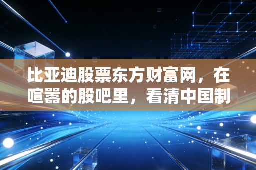 比亚迪股票东方财富网，在喧嚣的股吧里，看清中国制造皇冠上的明珠