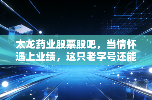 太龙药业股票股吧,当情怀遇上业绩,这只老字号还能否带我们穿越周期?
