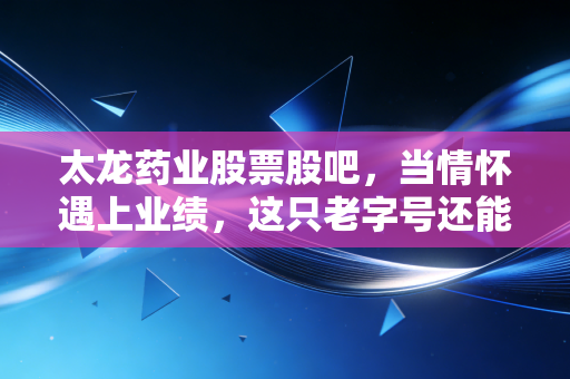 太龙药业股票股吧,当情怀遇上业绩,这只老字号还能否带我们穿越周期?