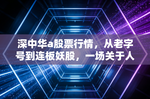 深中华a股票行情，从老字号到连板妖股，一场关于人性博弈的深度复盘