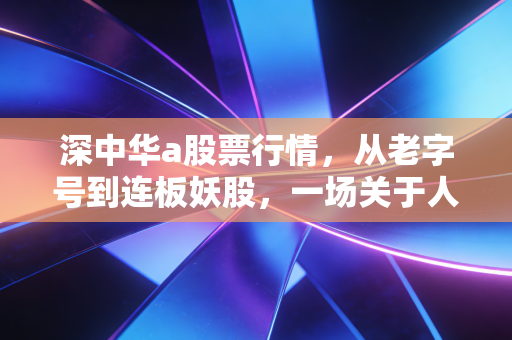 深中华a股票行情，从老字号到连板妖股，一场关于人性博弈的深度复盘