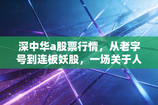 深中华a股票行情，从老字号到连板妖股，一场关于人性博弈的深度复盘