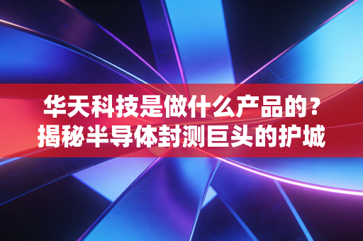 华天科技是做什么产品的?揭秘半导体封测巨头的护城河与未来机遇