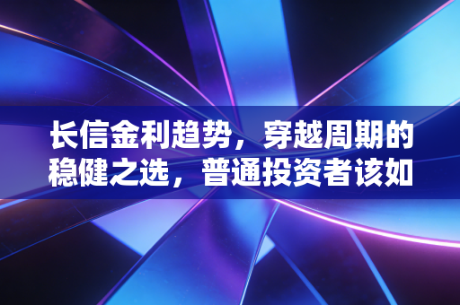 长信金利趋势,穿越周期的稳健之选,普通投资者该如何在波动中守住钱袋子?