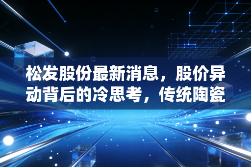 松发股份最新消息,股价异动背后的冷思考,传统陶瓷企业的转型困局与投资逻辑