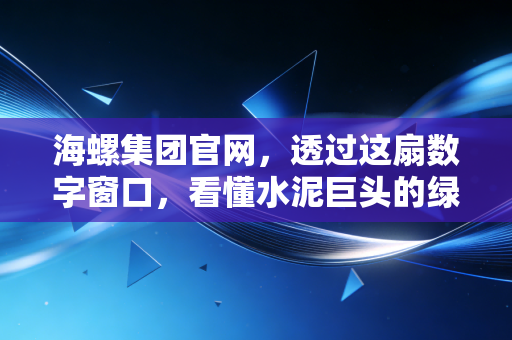 海螺集团官网,透过这扇数字窗口,看懂水泥巨头的绿色野心与转型阵痛