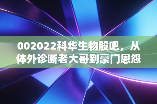 002022科华生物股吧,从体外诊断老大哥到豪门恩怨录,散户的坚守与逃离