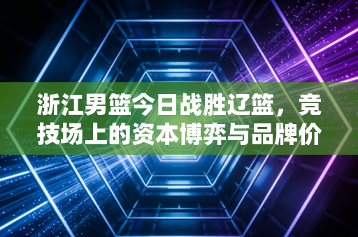 浙江男篮今日战胜辽篮,竞技场上的资本博弈与品牌价值的二次跃升