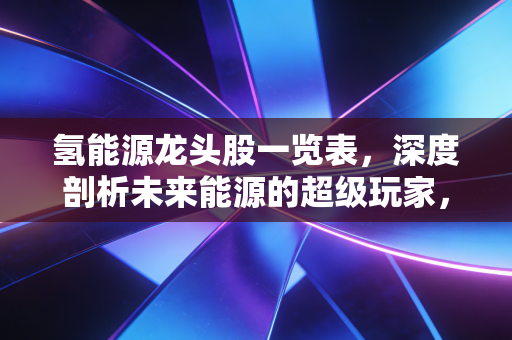氢能源龙头股一览表,深度剖析未来能源的超级玩家,谁是下一个万亿巨头?
