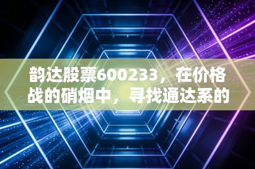 韵达股票600233,在价格战的硝烟中,寻找通达系的突围之路