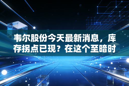 韦尔股份今天最新消息，库存拐点已现？在这个至暗时刻后的反弹，我们该贪婪还是恐惧？