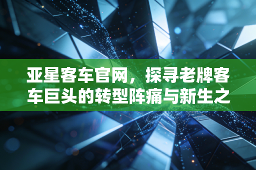 亚星客车官网，探寻老牌客车巨头的转型阵痛与新生之路