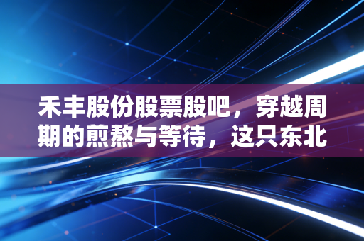 禾丰股份股票股吧,穿越周期的煎熬与等待,这只东北饲料龙头还能翻身吗?