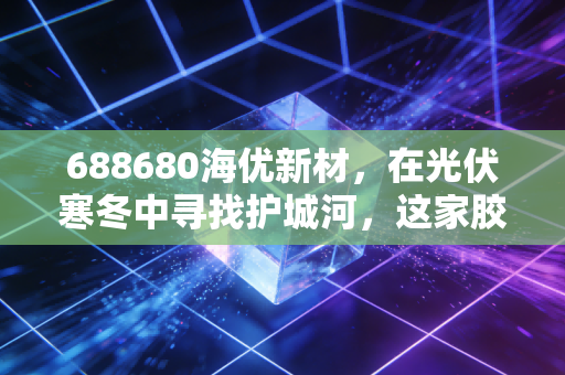 688680海优新材,在光伏寒冬中寻找护城河,这家胶膜龙头的至暗时刻与黎明曙光