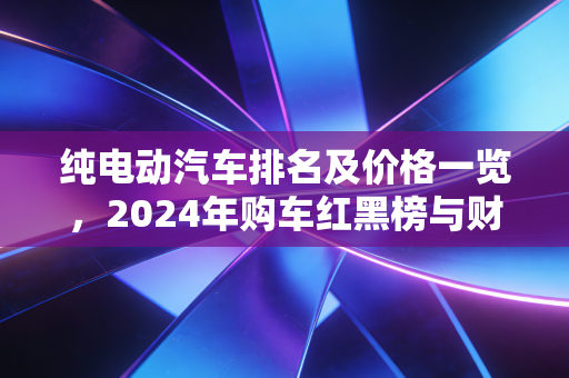 纯电动汽车排名及价格一览,2024年购车红黑榜与财经视角下的价值抉择