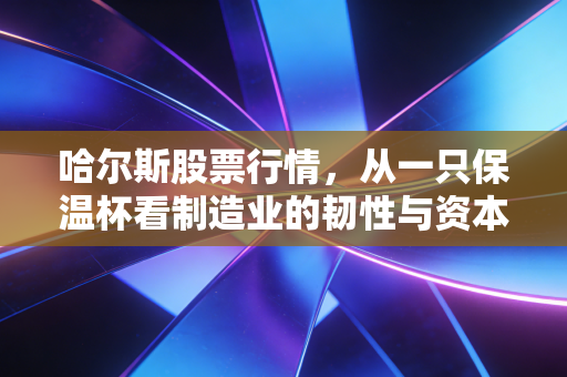 哈尔斯股票行情,从一只保温杯看制造业的韧性与资本市场的博弈