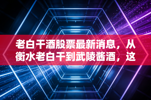 老白干酒股票最新消息,从衡水老白干到武陵酱酒,这只冀派龙头能否在消费寒冬中突围?