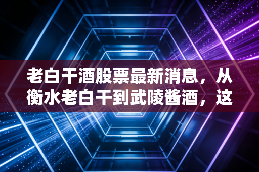 老白干酒股票最新消息,从衡水老白干到武陵酱酒,这只冀派龙头能否在消费寒冬中突围?