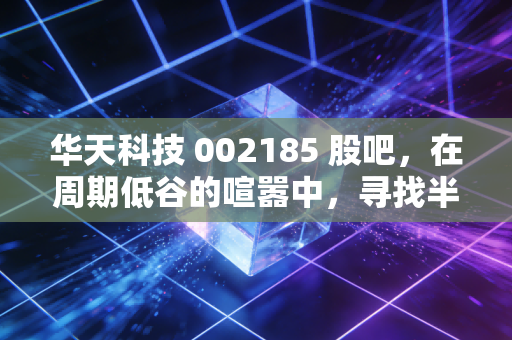华天科技 002185 股吧,在周期低谷的喧嚣中,寻找半导体封测的定海神针