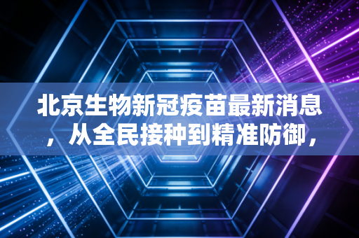 北京生物新冠疫苗最新消息,从全民接种到精准防御,我们该如何看待疫苗股的后疫情时代?