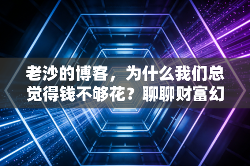 老沙的博客,为什么我们总觉得钱不够花?聊聊财富幻觉下的生存法则