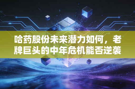 哈药股份未来潜力如何,老牌巨头的中年危机能否逆袭,值得长线持有吗?