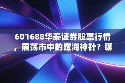 601688华泰证券股票行情,震荡市中的定海神针?聊聊券商龙头的长期价值与短期博弈